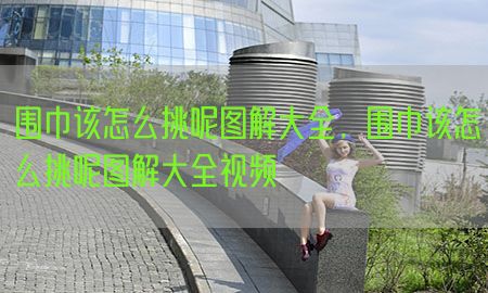 围巾该怎么挑呢图解大全，围巾该怎么挑呢图解大全视频