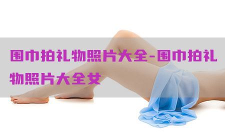 围巾拍礼物照片大全-围巾拍礼物照片大全女