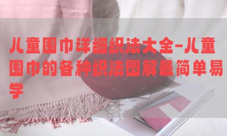 儿童围巾详细织法大全-儿童围巾的各种织法图解最简单易学