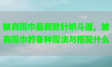 披肩围巾最新款针织斗篷，披肩围巾的各种围法与搭配什么