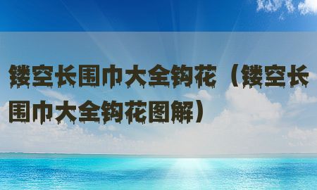 镂空长围巾大全钩花（镂空长围巾大全钩花图解）