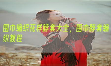 围巾编织花样脖套大全，围巾脖套编织教程