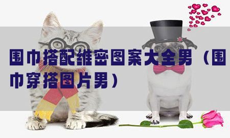 围巾搭配维密图案大全男（围巾穿搭图片男）