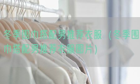 冬季围巾搭配男推荐衣服（冬季围巾搭配男推荐衣服图片）