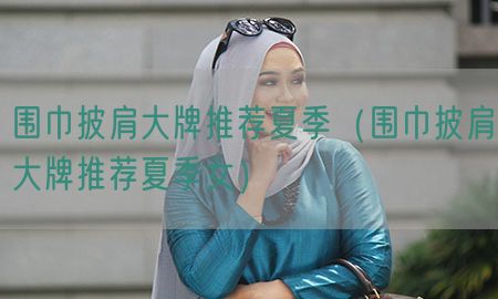 围巾披肩大牌推荐夏季（围巾披肩大牌推荐夏季女）