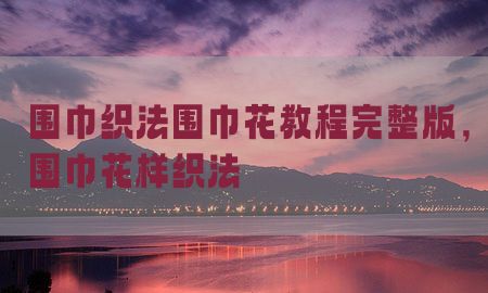 围巾织法围巾花教程完整版，围巾花样织法