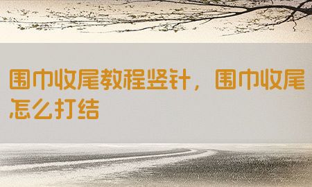 围巾收尾教程竖针，围巾收尾怎么打结