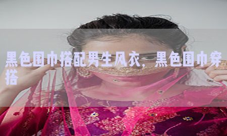 黑色围巾搭配男生风衣，黑色围巾穿搭