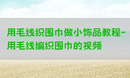 用毛线织围巾做小饰品教程-用毛线编织围巾的视频