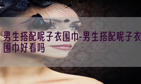 男生搭配呢子衣围巾-男生搭配呢子衣围巾好看吗